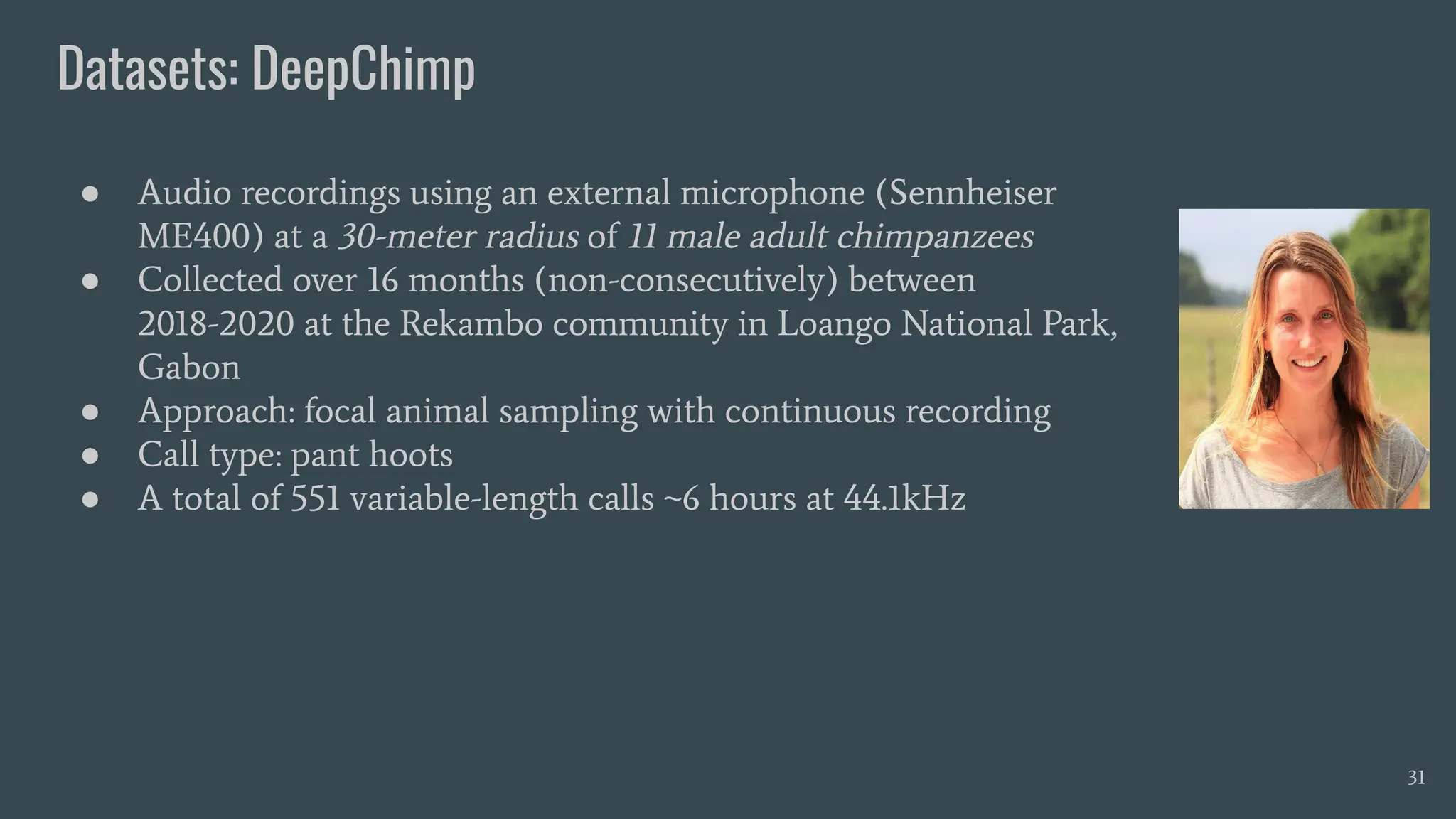 Datasets: DeepChimp
31
● Audio recordings using an external microphone (Sennheiser
ME400) at a 30-meter radius of 11 male adult chimpanzees
● Collected over 16 months (non-consecutively) between
2018-2020 at the Rekambo community in Loango National Park,
Gabon
● Approach: focal animal sampling with continuous recording
● Call type: pant hoots
● A total of 551 variable-length calls ~6 hours at 44.1kHz
 
