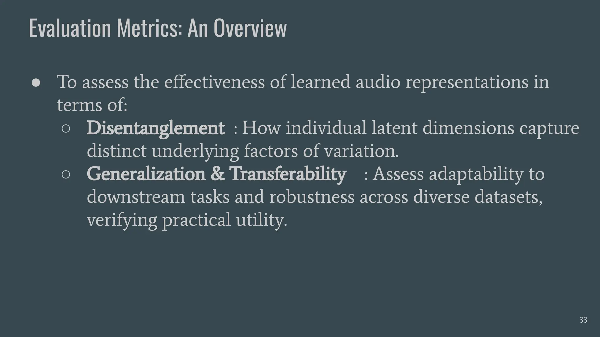 Evaluation Metrics: An Overview
33
● To assess the eﬀectiveness of learned audio representations in
terms of:
○ Disentanglement : How individual latent dimensions capture
distinct underlying factors of variation.
○ Generalization & Transferability : Assess adaptability to
downstream tasks and robustness across diverse datasets,
verifying practical utility.
 