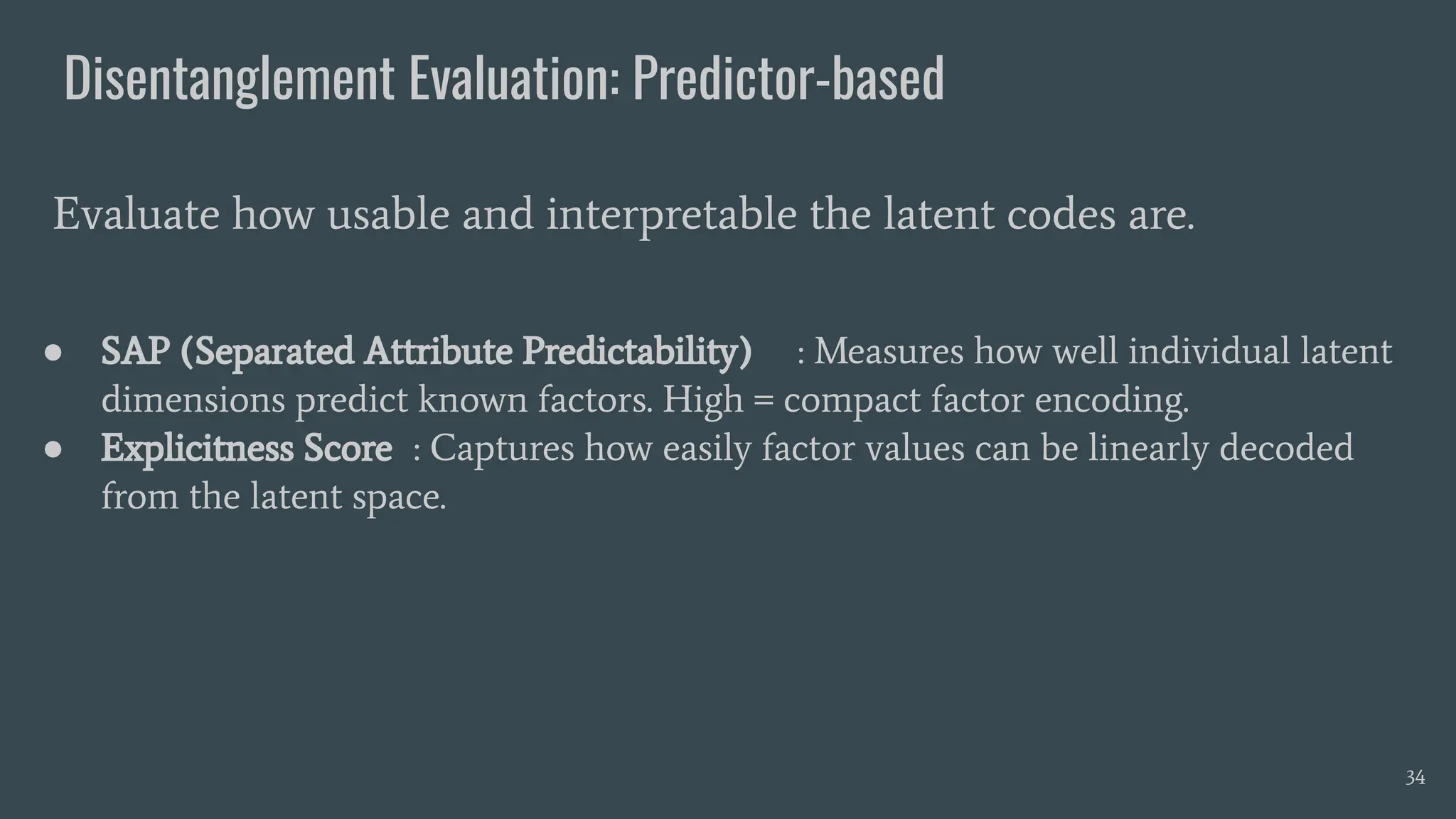 Disentanglement Evaluation: Predictor-based
● SAP (Separated Attribute Predictability) : Measures how well individual latent
dimensions predict known factors. High = compact factor encoding.
● Explicitness Score : Captures how easily factor values can be linearly decoded
from the latent space.
Evaluate how usable and interpretable the latent codes are.
34
 