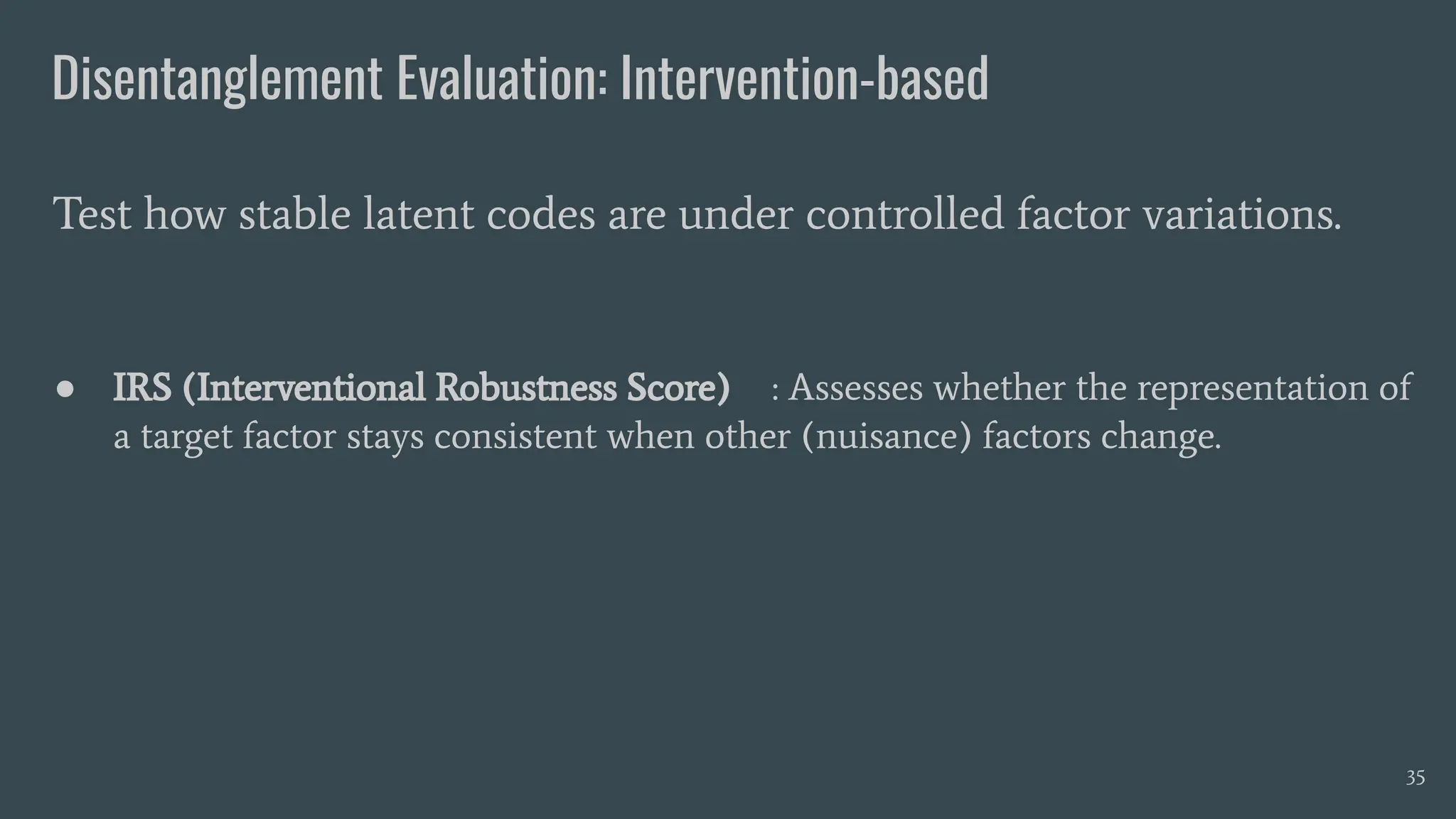 Disentanglement Evaluation: Intervention-based
● IRS (Interventional Robustness Score) : Assesses whether the representation of
a target factor stays consistent when other (nuisance) factors change.
Test how stable latent codes are under controlled factor variations.
35
 