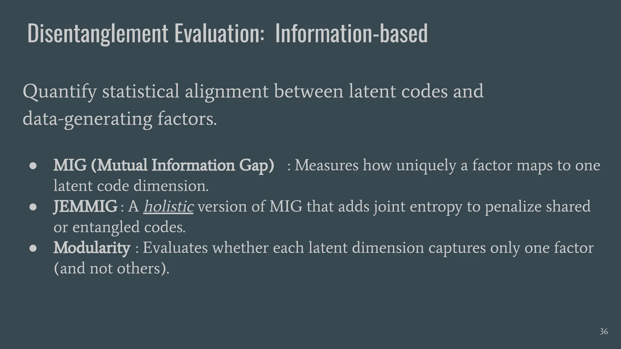 Disentanglement Evaluation: Information-based
● MIG (Mutual Information Gap) : Measures how uniquely a factor maps to one
latent code dimension.
● JEMMIG : A holistic version of MIG that adds joint entropy to penalize shared
or entangled codes.
● Modularity : Evaluates whether each latent dimension captures only one factor
(and not others).
Quantify statistical alignment between latent codes and
data-generating factors.
36
 