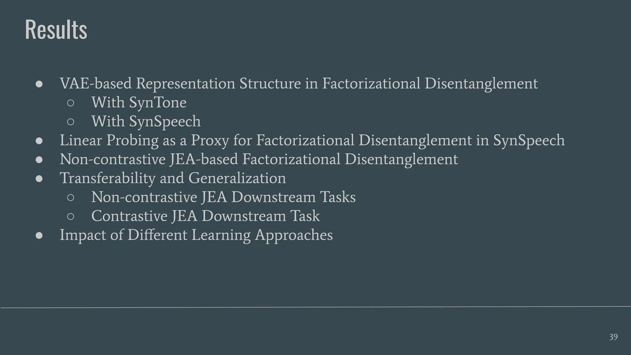 Results
39
● VAE-based Representation Structure in Factorizational Disentanglement
○ With SynTone
○ With SynSpeech
● Linear Probing as a Proxy for Factorizational Disentanglement in SynSpeech
● Non-contrastive JEA-based Factorizational Disentanglement
● Transferability and Generalization
○ Non-contrastive JEA Downstream Tasks
○ Contrastive JEA Downstream Task
● Impact of Diﬀerent Learning Approaches
 