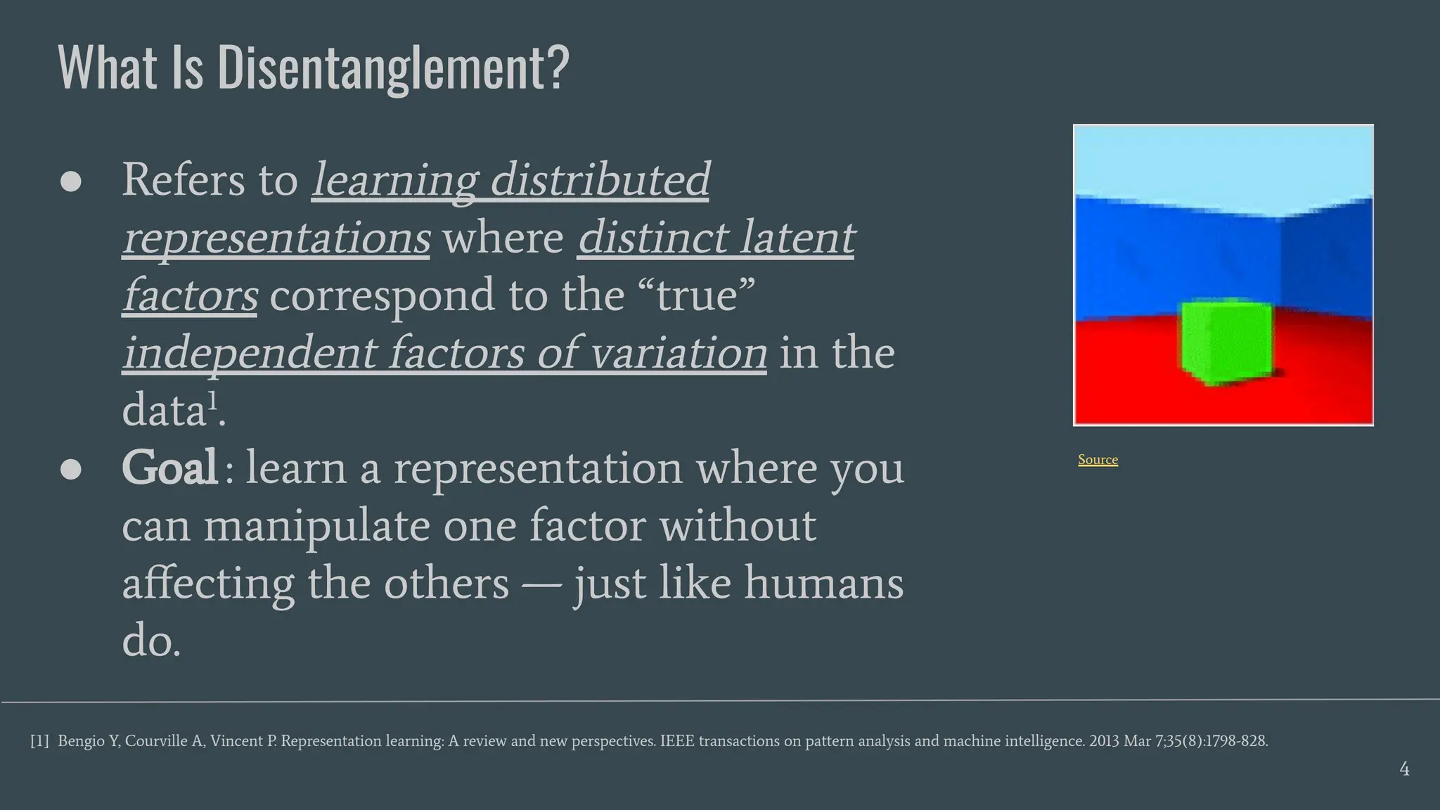 What Is Disentanglement?
4
● Refers to learning distributed
representations where distinct latent
factors correspond to the “true”
independent factors of variation in the
data1
.
● Goal: learn a representation where you
can manipulate one factor without
aﬀecting the others — just like humans
do.
[1] Bengio Y, Courville A, Vincent P. Representation learning: A review and new perspectives. IEEE transactions on pattern analysis and machine intelligence. 2013 Mar 7;35(8):1798-828.
Source
 