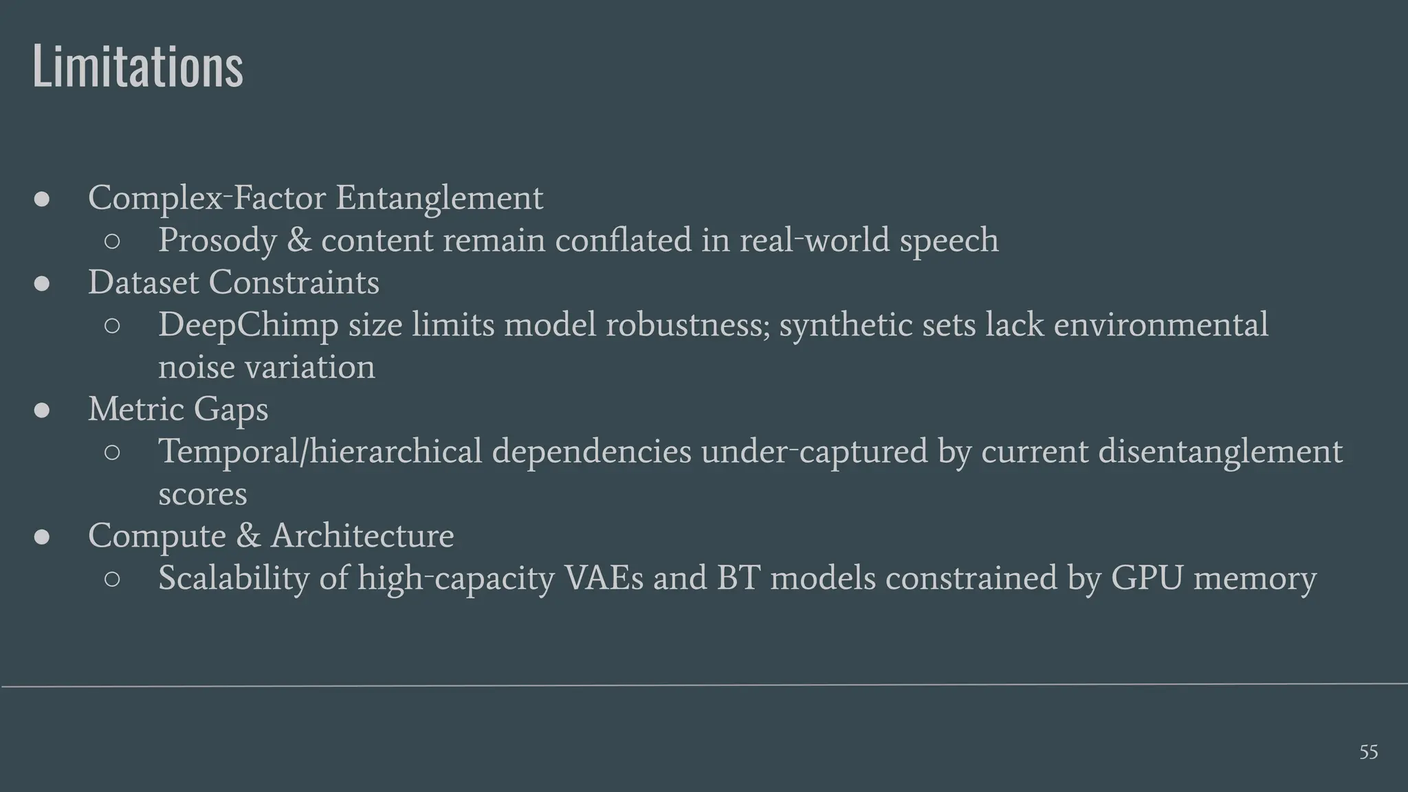 Limitations
55
● Complex‑Factor Entanglement
○ Prosody & content remain conﬂated in real‑world speech
● Dataset Constraints
○ DeepChimp size limits model robustness; synthetic sets lack environmental
noise variation
● Metric Gaps
○ Temporal/hierarchical dependencies under‑captured by current disentanglement
scores
● Compute & Architecture
○ Scalability of high‑capacity VAEs and BT models constrained by GPU memory
 