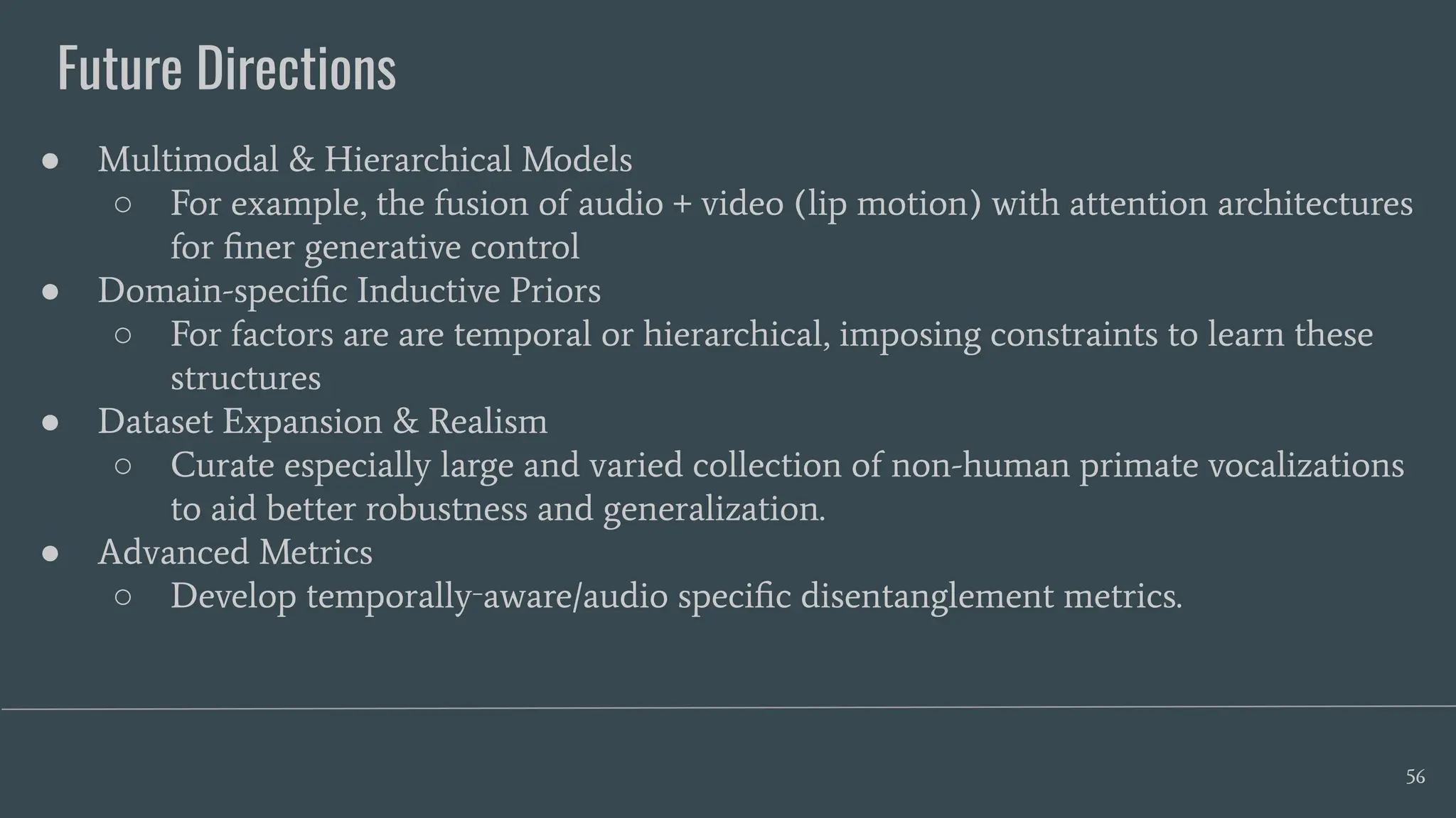 Future Directions
56
● Multimodal & Hierarchical Models
○ For example, the fusion of audio + video (lip motion) with attention architectures
for ﬁner generative control
● Domain-speciﬁc Inductive Priors
○ For factors are are temporal or hierarchical, imposing constraints to learn these
structures
● Dataset Expansion & Realism
○ Curate especially large and varied collection of non-human primate vocalizations
to aid better robustness and generalization.
● Advanced Metrics
○ Develop temporally‑aware/audio speciﬁc disentanglement metrics.
 