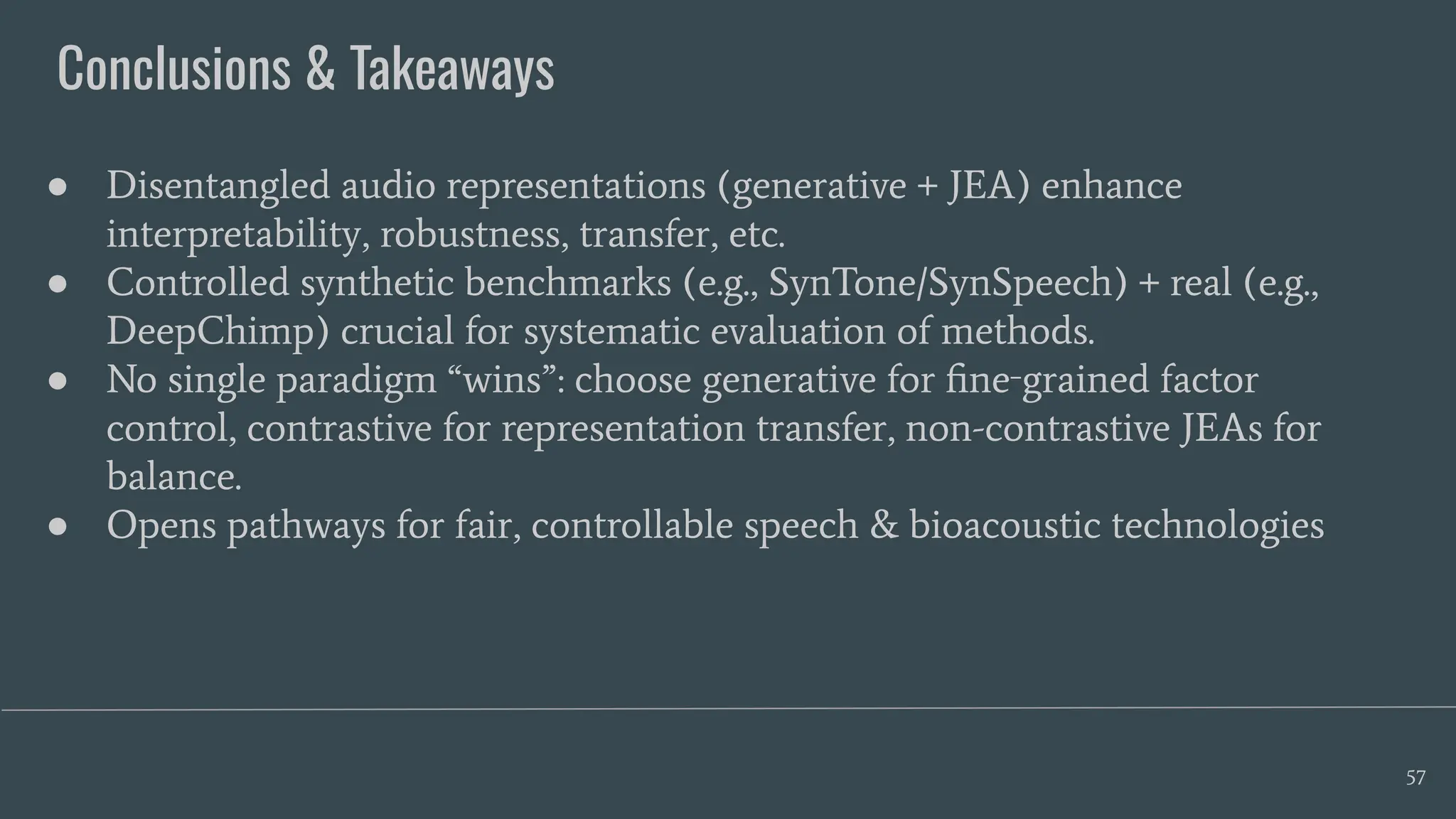 Conclusions & Takeaways
57
● Disentangled audio representations (generative + JEA) enhance
interpretability, robustness, transfer, etc.
● Controlled synthetic benchmarks (e.g., SynTone/SynSpeech) + real (e.g.,
DeepChimp) crucial for systematic evaluation of methods.
● No single paradigm “wins”: choose generative for ﬁne‑grained factor
control, contrastive for representation transfer, non-contrastive JEAs for
balance.
● Opens pathways for fair, controllable speech & bioacoustic technologies
 