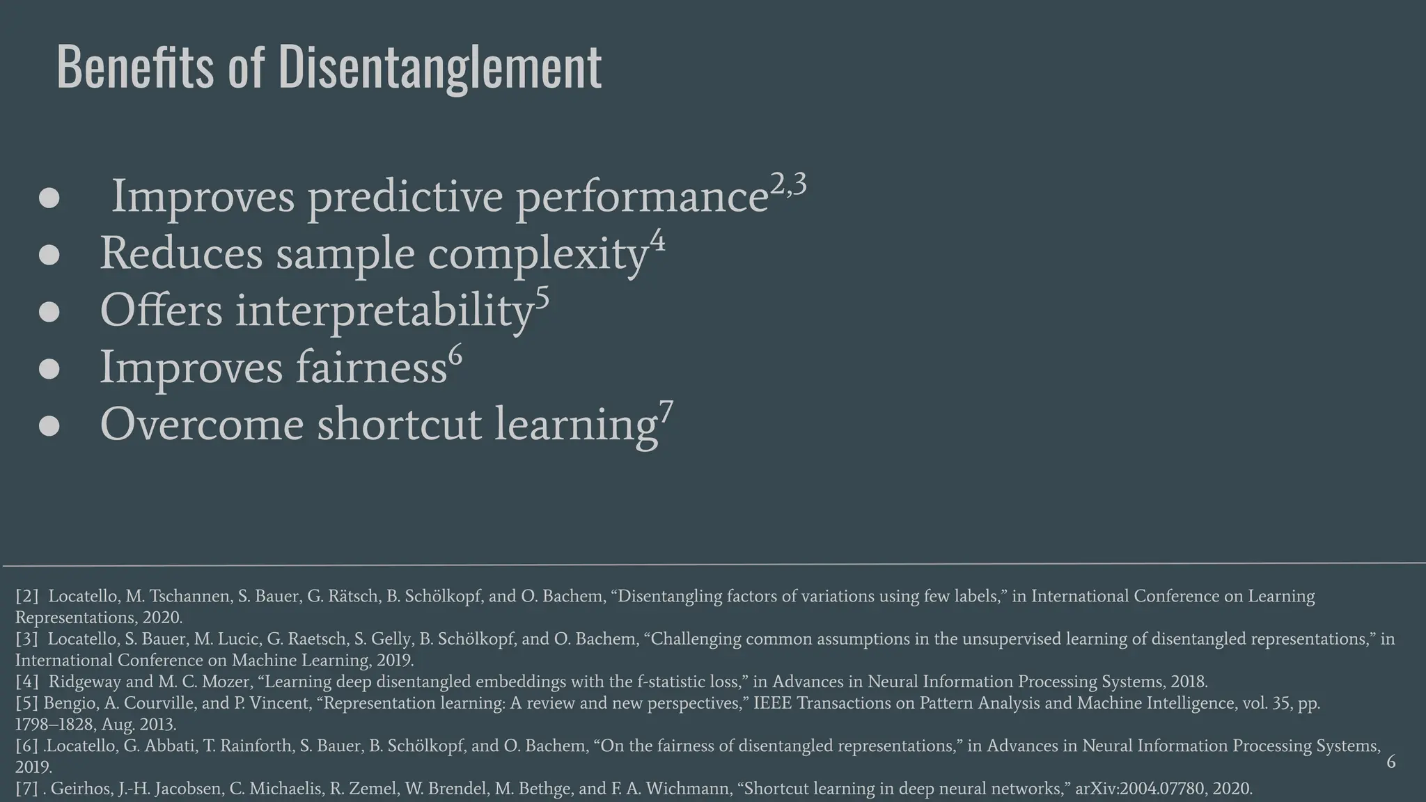 Beneﬁts of Disentanglement
6
● Improves predictive performance2,3
● Reduces sample complexity4
● Oﬀers interpretability5
● Improves fairness6
● Overcome shortcut learning7
[2] Locatello, M. Tschannen, S. Bauer, G. Rätsch, B. Schölkopf, and O. Bachem, “Disentangling factors of variations using few labels,” in International Conference on Learning
Representations, 2020.
[3] Locatello, S. Bauer, M. Lucic, G. Raetsch, S. Gelly, B. Schölkopf, and O. Bachem, “Challenging common assumptions in the unsupervised learning of disentangled representations,” in
International Conference on Machine Learning, 2019.
[4] Ridgeway and M. C. Mozer, “Learning deep disentangled embeddings with the f-statistic loss,” in Advances in Neural Information Processing Systems, 2018.
[5] Bengio, A. Courville, and P. Vincent, “Representation learning: A review and new perspectives,” IEEE Transactions on Pattern Analysis and Machine Intelligence, vol. 35, pp.
1798–1828, Aug. 2013.
[6] .Locatello, G. Abbati, T. Rainforth, S. Bauer, B. Schölkopf, and O. Bachem, “On the fairness of disentangled representations,” in Advances in Neural Information Processing Systems,
2019.
[7] . Geirhos, J.-H. Jacobsen, C. Michaelis, R. Zemel, W. Brendel, M. Bethge, and F. A. Wichmann, “Shortcut learning in deep neural networks,” arXiv:2004.07780, 2020.
 