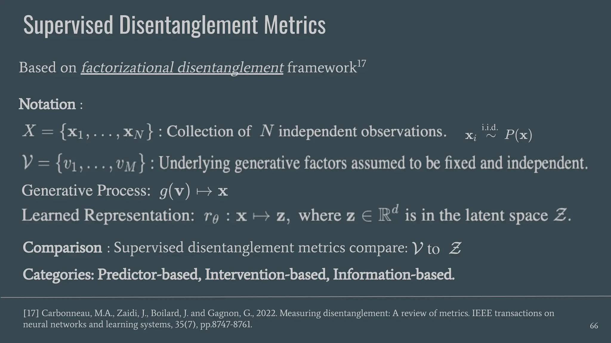 Supervised Disentanglement Metrics
66
Based on factorizational disentanglement framework17
Notation :
[17] Carbonneau, M.A., Zaidi, J., Boilard, J. and Gagnon, G., 2022. Measuring disentanglement: A review of metrics. IEEE transactions on
neural networks and learning systems, 35(7), pp.8747-8761.
Comparison : Supervised disentanglement metrics compare:
Categories: Predictor-based, Intervention-based, Information-based.
 