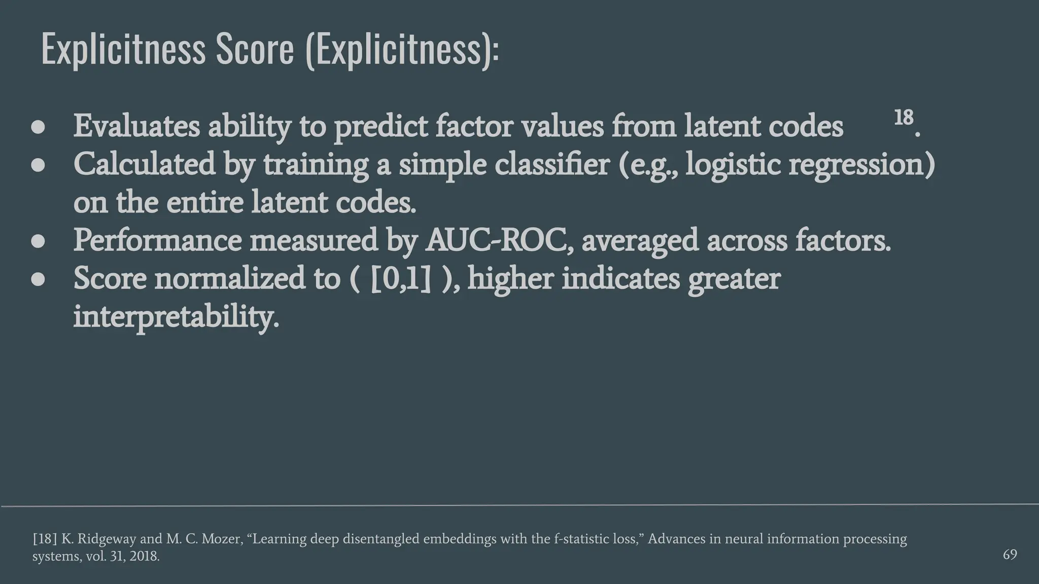 Explicitness Score (Explicitness):
69
● Evaluates ability to predict factor values from latent codes 18
.
● Calculated by training a simple classiﬁer (e.g., logistic regression)
on the entire latent codes.
● Performance measured by AUC-ROC, averaged across factors.
● Score normalized to ( [0,1] ), higher indicates greater
interpretability.
[18] K. Ridgeway and M. C. Mozer, “Learning deep disentangled embeddings with the f-statistic loss,” Advances in neural information processing
systems, vol. 31, 2018.
 
