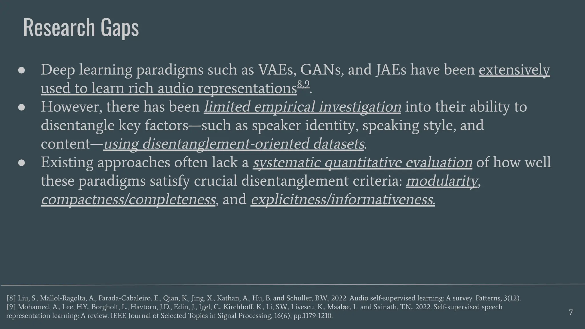 Research Gaps
7
● Deep learning paradigms such as VAEs, GANs, and JAEs have been extensively
used to learn rich audio representations8,9
.
● However, there has been limited empirical investigation into their ability to
disentangle key factors—such as speaker identity, speaking style, and
content—using disentanglement-oriented datasets.
● Existing approaches often lack a systematic quantitative evaluation of how well
these paradigms satisfy crucial disentanglement criteria: modularity,
compactness/completeness, and explicitness/informativeness.
[8] Liu, S., Mallol-Ragolta, A., Parada-Cabaleiro, E., Qian, K., Jing, X., Kathan, A., Hu, B. and Schuller, B.W., 2022. Audio self-supervised learning: A survey. Patterns, 3(12).
[9] Mohamed, A., Lee, H.Y., Borgholt, L., Havtorn, J.D., Edin, J., Igel, C., Kirchhoﬀ, K., Li, S.W., Livescu, K., Maaløe, L. and Sainath, T.N., 2022. Self-supervised speech
representation learning: A review. IEEE Journal of Selected Topics in Signal Processing, 16(6), pp.1179-1210.
 