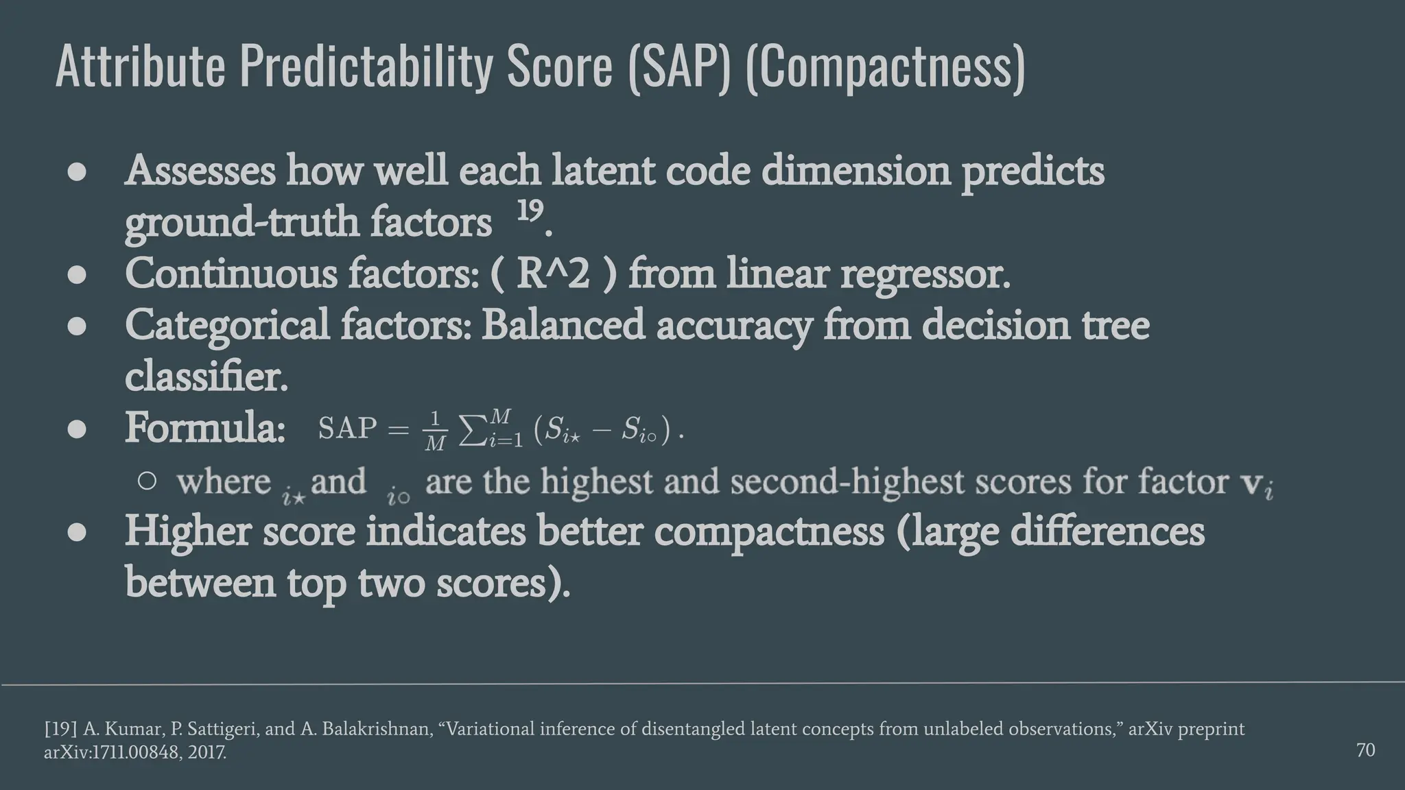Attribute Predictability Score (SAP) (Compactness)
70
● Assesses how well each latent code dimension predicts
ground-truth factors 19
.
● Continuous factors: ( R^2 ) from linear regressor.
● Categorical factors: Balanced accuracy from decision tree
classiﬁer.
● Formula:
○
● Higher score indicates better compactness (large diﬀerences
between top two scores).
[19] A. Kumar, P. Sattigeri, and A. Balakrishnan, “Variational inference of disentangled latent concepts from unlabeled observations,” arXiv preprint
arXiv:1711.00848, 2017.
 
