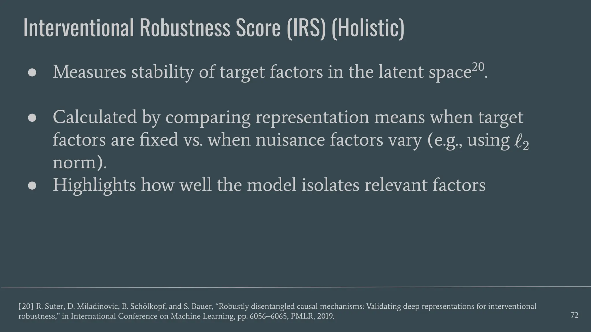 Interventional Robustness Score (IRS) (Holistic)
72
● Measures stability of target factors in the latent space20
.
● Calculated by comparing representation means when target
factors are ﬁxed vs. when nuisance factors vary (e.g., using
norm).
● Highlights how well the model isolates relevant factors
[20] R. Suter, D. Miladinovic, B. Schölkopf, and S. Bauer, “Robustly disentangled causal mechanisms: Validating deep representations for interventional
robustness,” in International Conference on Machine Learning, pp. 6056–6065, PMLR, 2019.
 