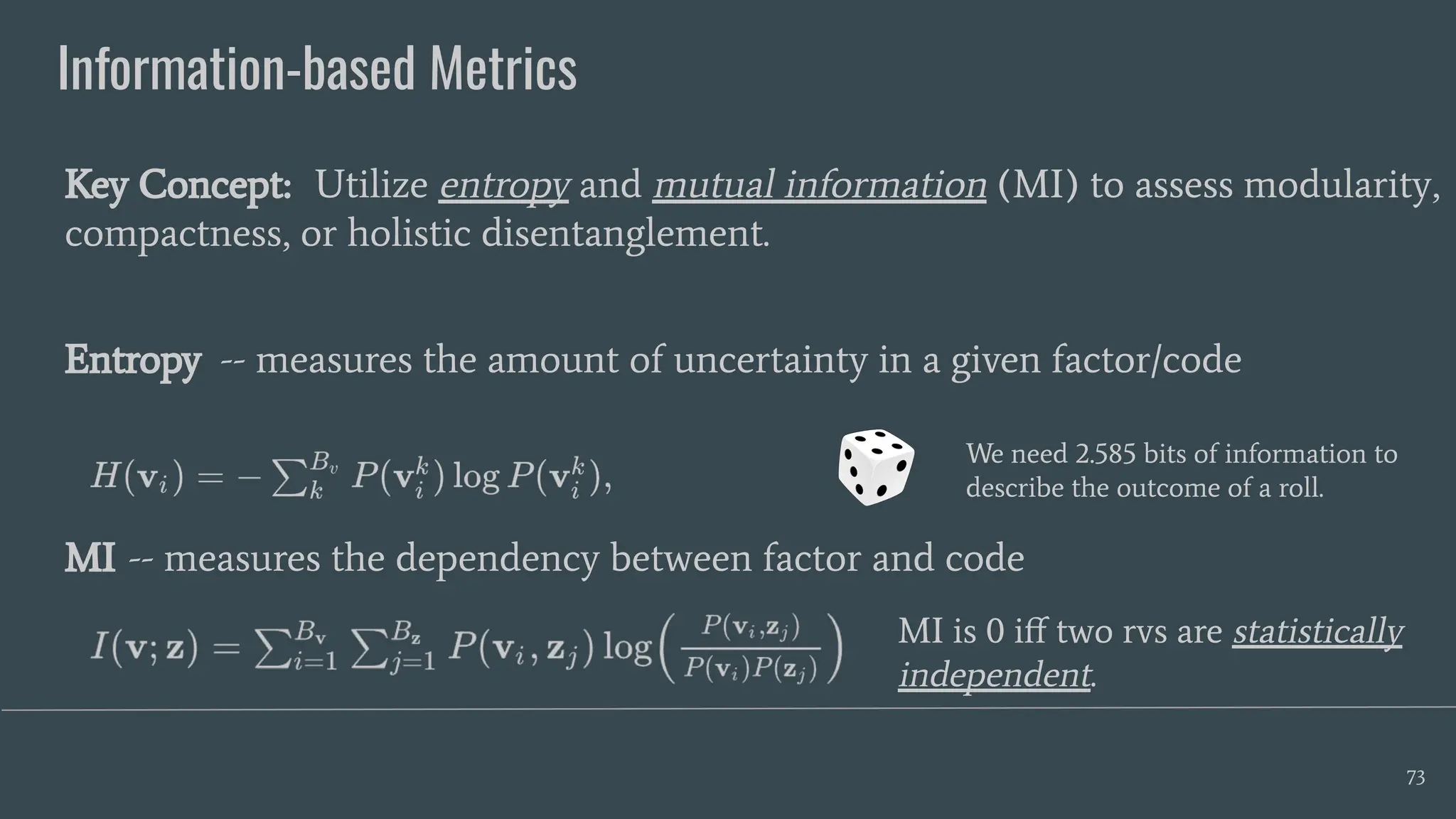 Information-based Metrics
73
Key Concept: Utilize entropy and mutual information (MI) to assess modularity,
compactness, or holistic disentanglement.
Entropy -- measures the amount of uncertainty in a given factor/code
MI -- measures the dependency between factor and code
We need 2.585 bits of information to
describe the outcome of a roll.
MI is 0 iﬀ two rvs are statistically
independent.
 