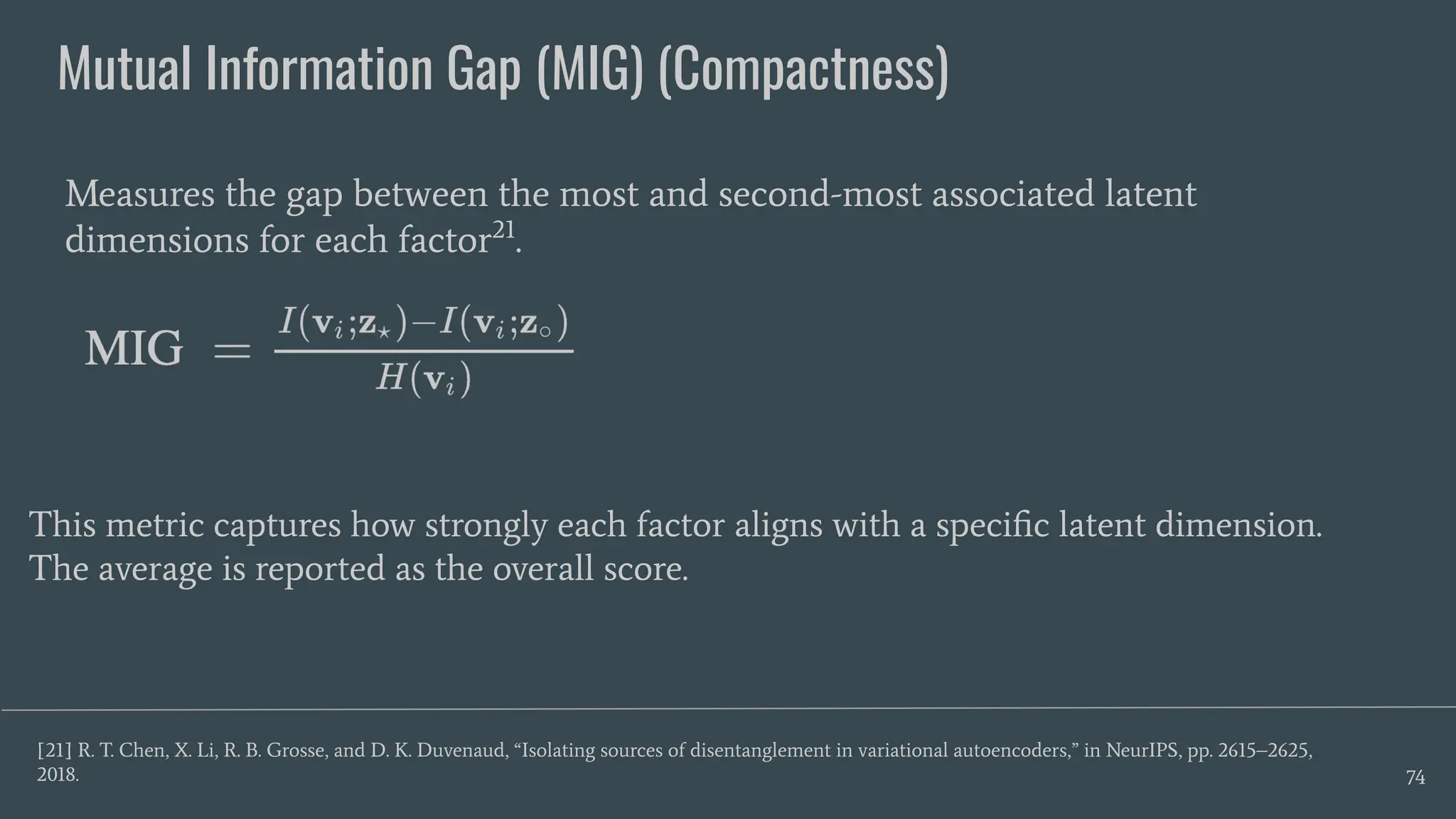 Mutual Information Gap (MIG) (Compactness)
74
Measures the gap between the most and second-most associated latent
dimensions for each factor21
.
[21] R. T. Chen, X. Li, R. B. Grosse, and D. K. Duvenaud, “Isolating sources of disentanglement in variational autoencoders,” in NeurIPS, pp. 2615–2625,
2018.
This metric captures how strongly each factor aligns with a speciﬁc latent dimension.
The average is reported as the overall score.
 
