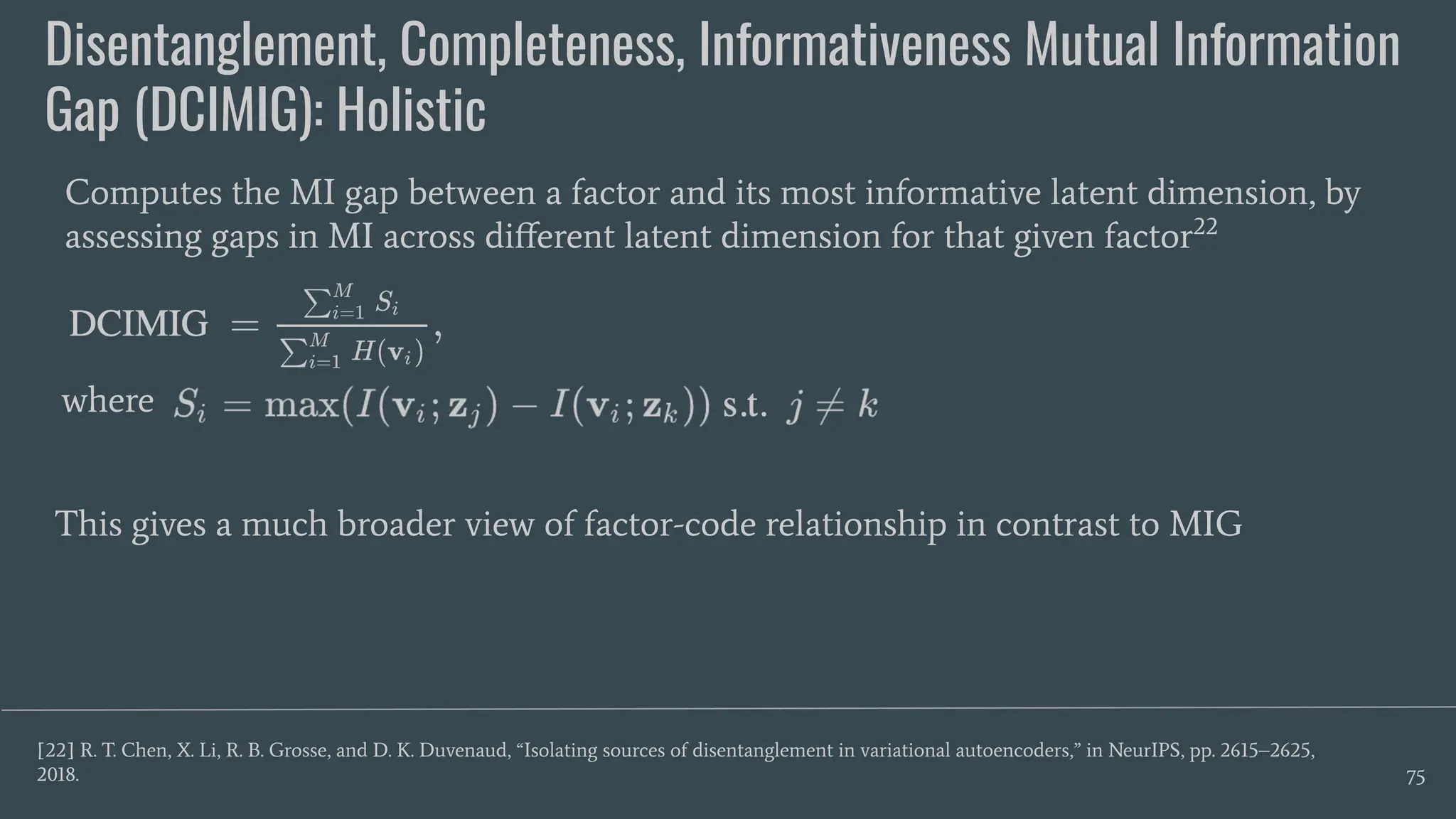 Disentanglement, Completeness, Informativeness Mutual Information
Gap (DCIMIG): Holistic
75
Computes the MI gap between a factor and its most informative latent dimension, by
assessing gaps in MI across diﬀerent latent dimension for that given factor22
[22] R. T. Chen, X. Li, R. B. Grosse, and D. K. Duvenaud, “Isolating sources of disentanglement in variational autoencoders,” in NeurIPS, pp. 2615–2625,
2018.
This gives a much broader view of factor-code relationship in contrast to MIG
where
 
