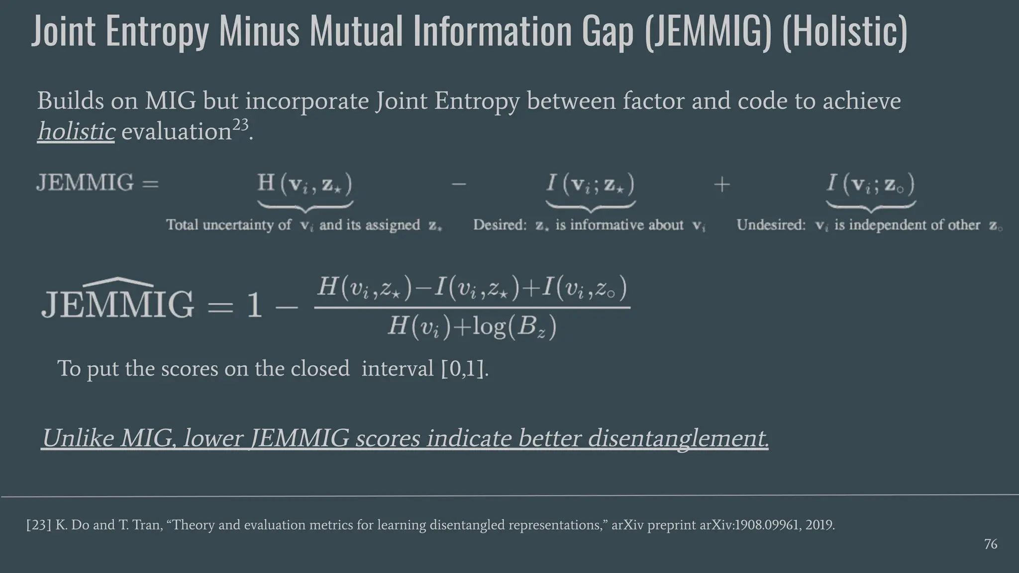 Joint Entropy Minus Mutual Information Gap (JEMMIG) (Holistic)
76
Builds on MIG but incorporate Joint Entropy between factor and code to achieve
holistic evaluation23
.
[23] K. Do and T. Tran, “Theory and evaluation metrics for learning disentangled representations,” arXiv preprint arXiv:1908.09961, 2019.
Unlike MIG, lower JEMMIG scores indicate better disentanglement.
To put the scores on the closed interval [0,1].
 