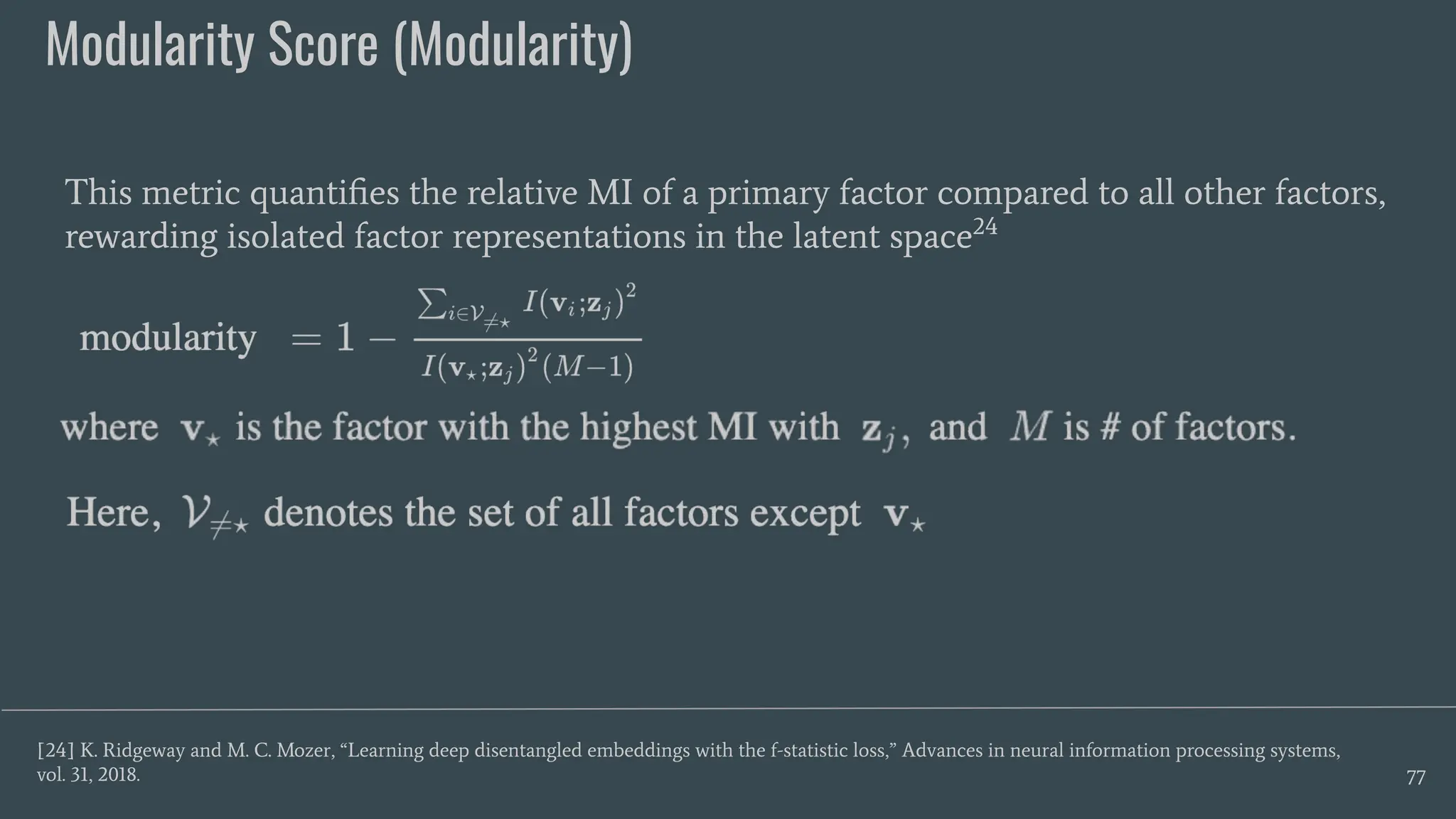 Modularity Score (Modularity)
77
This metric quantiﬁes the relative MI of a primary factor compared to all other factors,
rewarding isolated factor representations in the latent space24
[24] K. Ridgeway and M. C. Mozer, “Learning deep disentangled embeddings with the f-statistic loss,” Advances in neural information processing systems,
vol. 31, 2018.
 