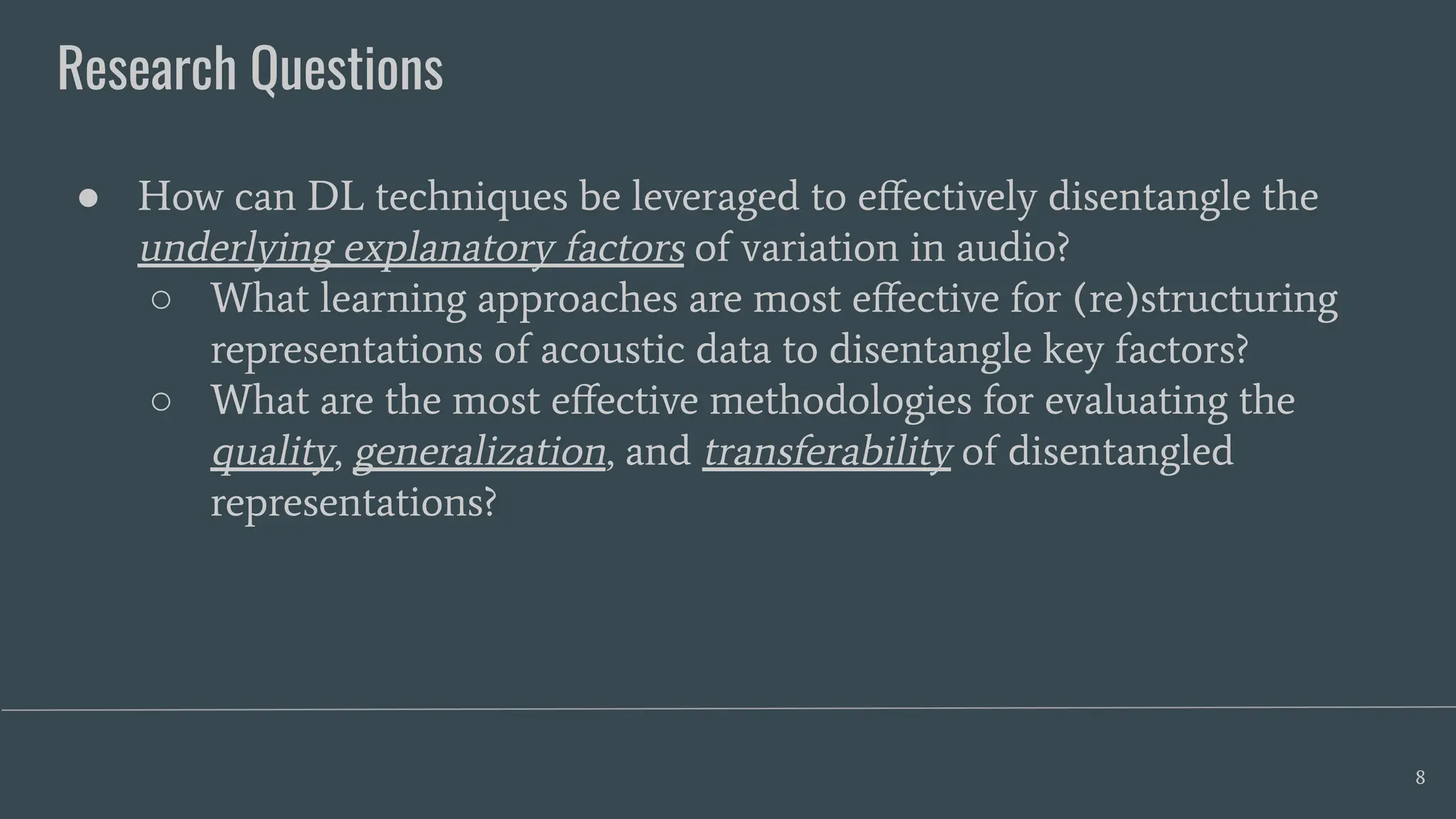 Research Questions
8
● How can DL techniques be leveraged to eﬀectively disentangle the
underlying explanatory factors of variation in audio?
○ What learning approaches are most eﬀective for (re)structuring
representations of acoustic data to disentangle key factors?
○ What are the most eﬀective methodologies for evaluating the
quality, generalization, and transferability of disentangled
representations?
 
