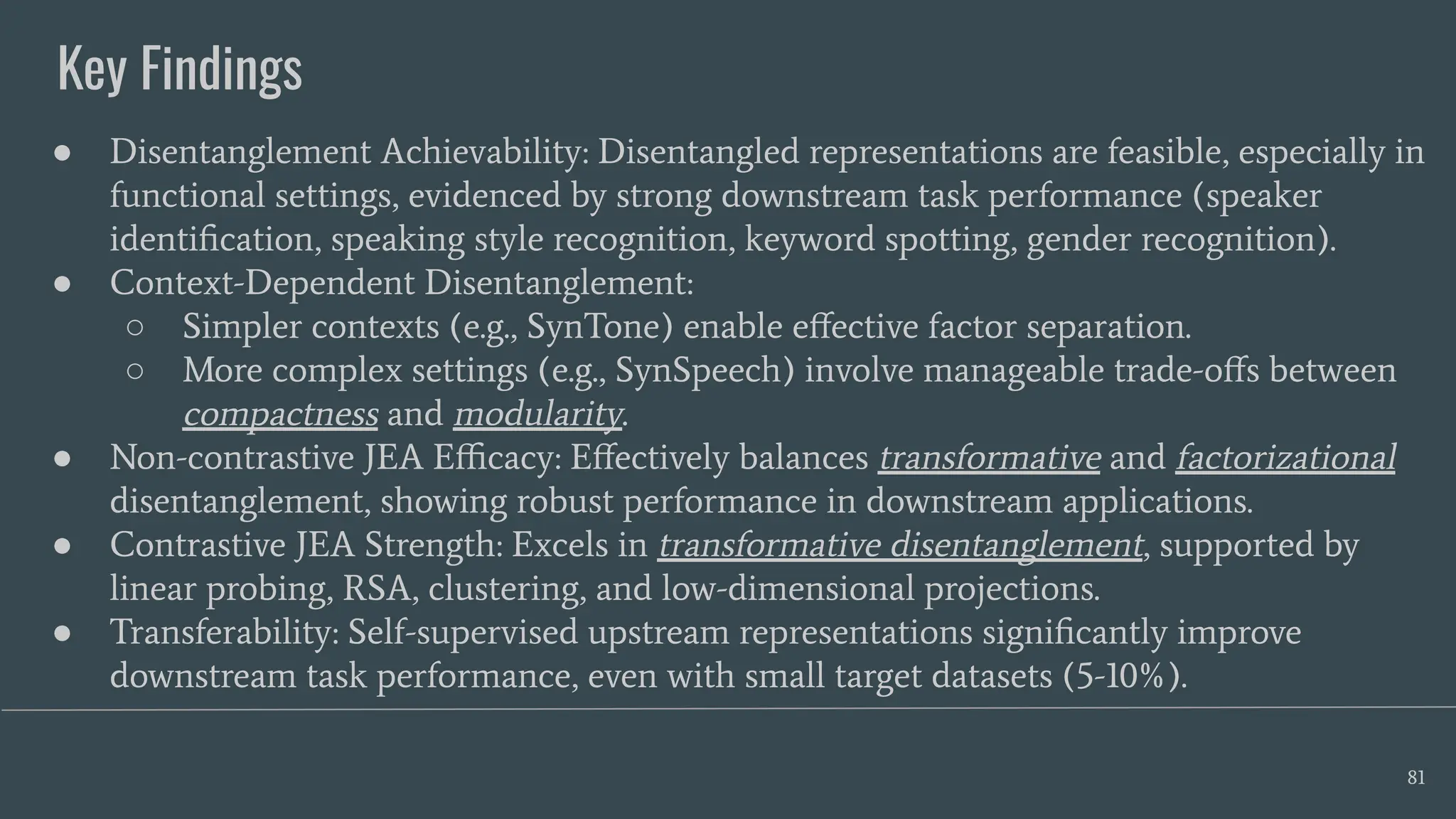 Key Findings
81
● Disentanglement Achievability: Disentangled representations are feasible, especially in
functional settings, evidenced by strong downstream task performance (speaker
identiﬁcation, speaking style recognition, keyword spotting, gender recognition).
● Context-Dependent Disentanglement:
○ Simpler contexts (e.g., SynTone) enable eﬀective factor separation.
○ More complex settings (e.g., SynSpeech) involve manageable trade-oﬀs between
compactness and modularity.
● Non-contrastive JEA Eﬃcacy: Eﬀectively balances transformative and factorizational
disentanglement, showing robust performance in downstream applications.
● Contrastive JEA Strength: Excels in transformative disentanglement, supported by
linear probing, RSA, clustering, and low-dimensional projections.
● Transferability: Self-supervised upstream representations signiﬁcantly improve
downstream task performance, even with small target datasets (5-10%).
 