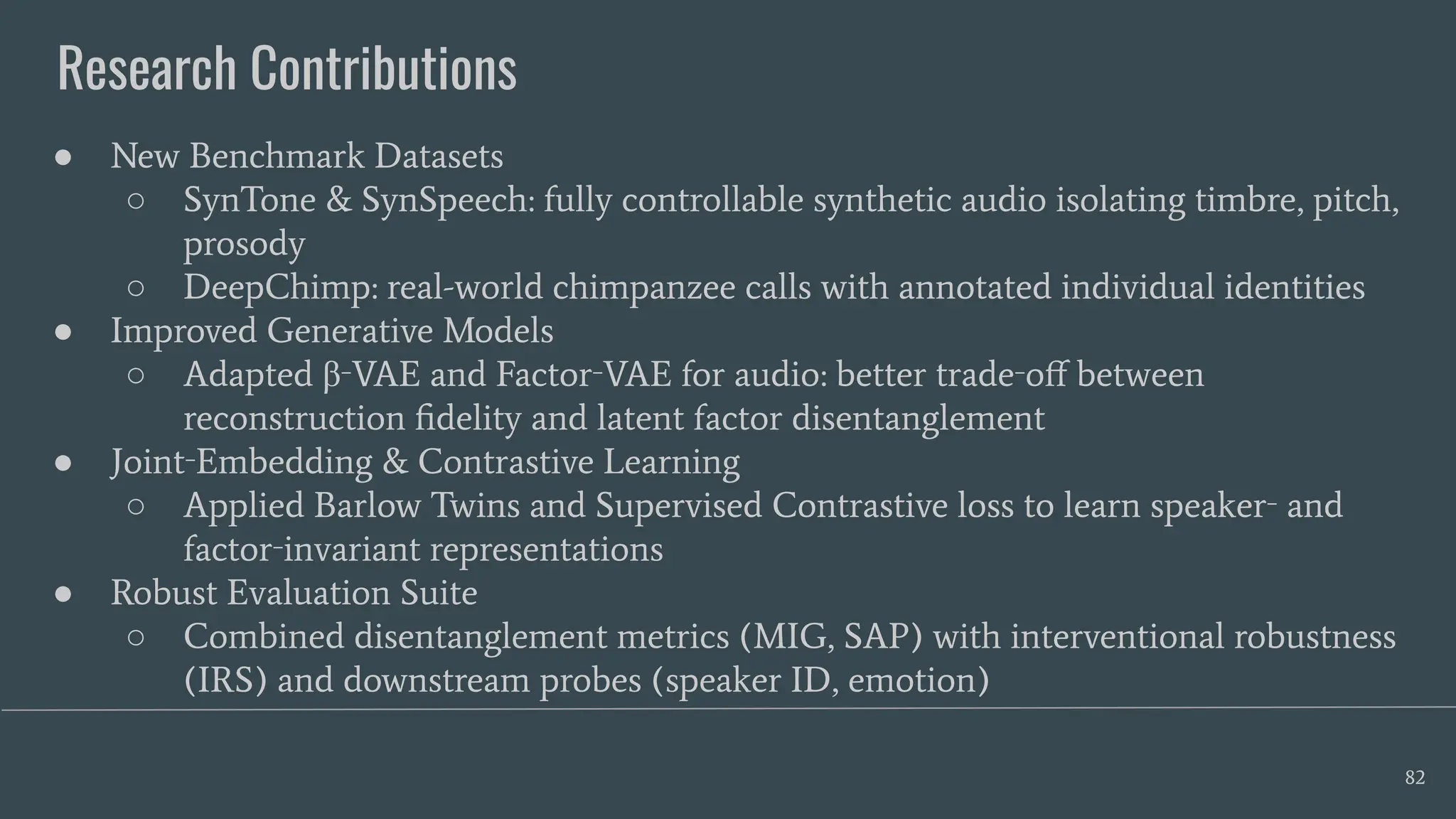 Research Contributions
82
● New Benchmark Datasets
○ SynTone & SynSpeech: fully controllable synthetic audio isolating timbre, pitch,
prosody
○ DeepChimp: real-world chimpanzee calls with annotated individual identities
● Improved Generative Models
○ Adapted β‑VAE and Factor‑VAE for audio: better trade‑oﬀ between
reconstruction ﬁdelity and latent factor disentanglement
● Joint‑Embedding & Contrastive Learning
○ Applied Barlow Twins and Supervised Contrastive loss to learn speaker‑ and
factor‑invariant representations
● Robust Evaluation Suite
○ Combined disentanglement metrics (MIG, SAP) with interventional robustness
(IRS) and downstream probes (speaker ID, emotion)
 