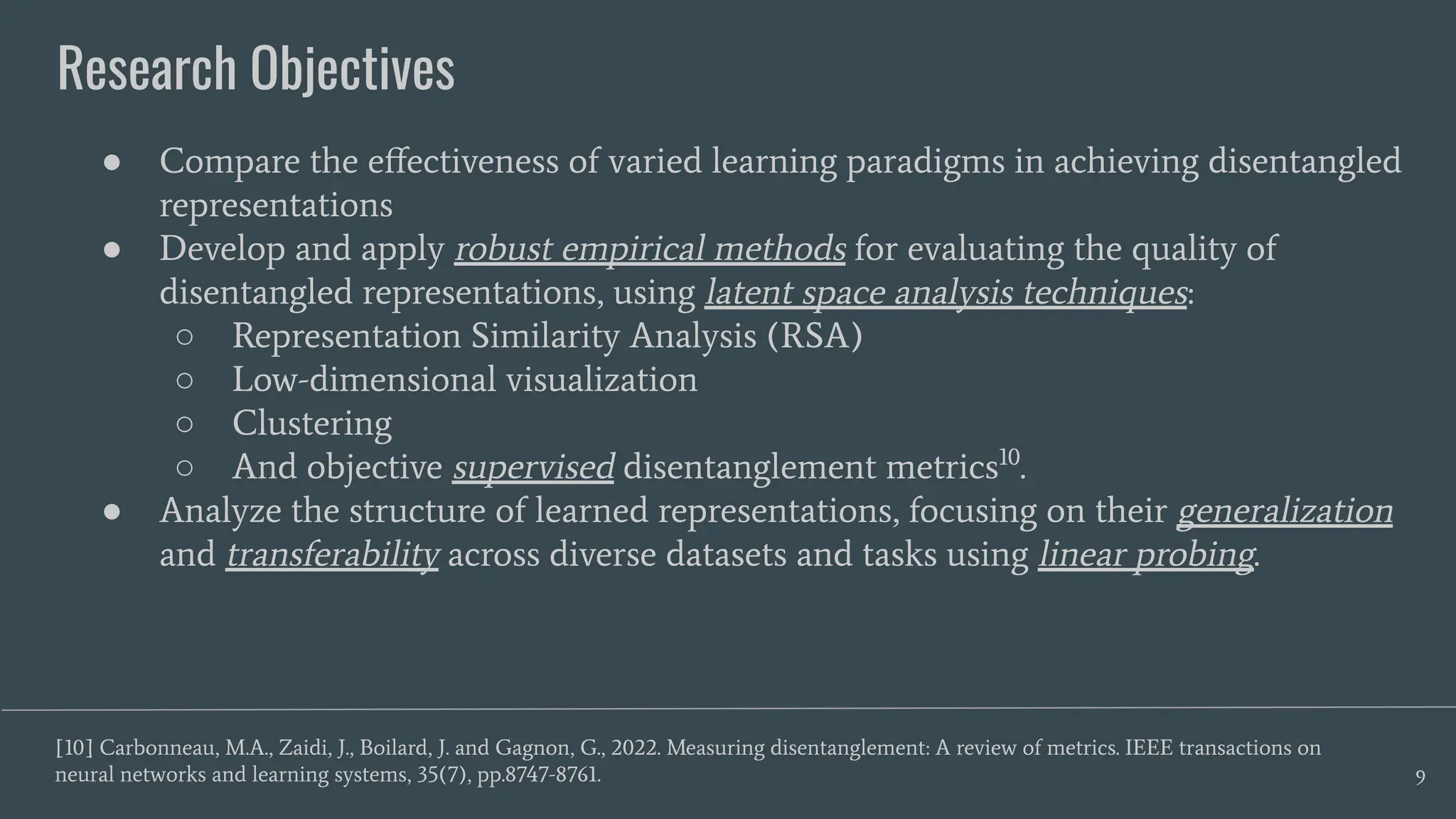 Research Objectives
9
● Compare the eﬀectiveness of varied learning paradigms in achieving disentangled
representations
● Develop and apply robust empirical methods for evaluating the quality of
disentangled representations, using latent space analysis techniques:
○ Representation Similarity Analysis (RSA)
○ Low-dimensional visualization
○ Clustering
○ And objective supervised disentanglement metrics10
.
● Analyze the structure of learned representations, focusing on their generalization
and transferability across diverse datasets and tasks using linear probing.
[10] Carbonneau, M.A., Zaidi, J., Boilard, J. and Gagnon, G., 2022. Measuring disentanglement: A review of metrics. IEEE transactions on
neural networks and learning systems, 35(7), pp.8747-8761.
 