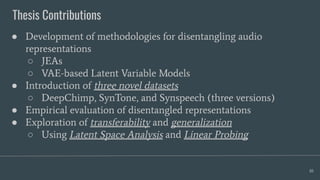 Thesis Contributions
10
● Development of methodologies for disentangling audio
representations
○ JEAs
○ VAE-based Latent Variable Models
● Introduction of three novel datasets
○ DeepChimp, SynTone, and Synspeech (three versions)
● Empirical evaluation of disentangled representations
● Exploration of transferability and generalization
○ Using Latent Space Analysis and Linear Probing
 