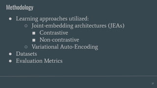 Methodology
17
● Learning approaches utilized:
○ Joint-embedding architectures (JEAs)
■ Contrastive
■ Non-contrastive
○ Variational Auto-Encoding
● Datasets
● Evaluation Metrics
 