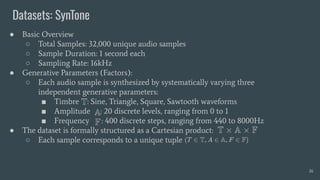 Datasets: SynTone
26
● Basic Overview
○ Total Samples: 32,000 unique audio samples
○ Sample Duration: 1 second each
○ Sampling Rate: 16kHz
● Generative Parameters (Factors):
○ Each audio sample is synthesized by systematically varying three
independent generative parameters:
■ Timbre : Sine, Triangle, Square, Sawtooth waveforms
■ Amplitude : 20 discrete levels, ranging from 0 to 1
■ Frequency : 400 discrete steps, ranging from 440 to 8000Hz
● The dataset is formally structured as a Cartesian product:
○ Each sample corresponds to a unique tuple
 