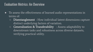 Evaluation Metrics: An Overview
33
● To assess the eﬀectiveness of learned audio representations in
terms of:
○ Disentanglement : How individual latent dimensions capture
distinct underlying factors of variation.
○ Generalization & Transferability : Assess adaptability to
downstream tasks and robustness across diverse datasets,
verifying practical utility.
 