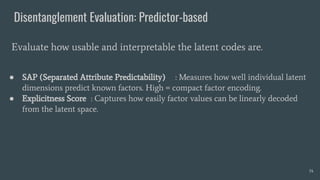 Disentanglement Evaluation: Predictor-based
● SAP (Separated Attribute Predictability) : Measures how well individual latent
dimensions predict known factors. High = compact factor encoding.
● Explicitness Score : Captures how easily factor values can be linearly decoded
from the latent space.
Evaluate how usable and interpretable the latent codes are.
34
 