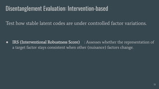 Disentanglement Evaluation: Intervention-based
● IRS (Interventional Robustness Score) : Assesses whether the representation of
a target factor stays consistent when other (nuisance) factors change.
Test how stable latent codes are under controlled factor variations.
35
 