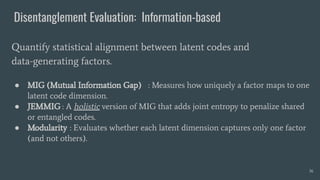 Disentanglement Evaluation: Information-based
● MIG (Mutual Information Gap) : Measures how uniquely a factor maps to one
latent code dimension.
● JEMMIG : A holistic version of MIG that adds joint entropy to penalize shared
or entangled codes.
● Modularity : Evaluates whether each latent dimension captures only one factor
(and not others).
Quantify statistical alignment between latent codes and
data-generating factors.
36
 