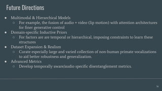 Future Directions
56
● Multimodal & Hierarchical Models
○ For example, the fusion of audio + video (lip motion) with attention architectures
for ﬁner generative control
● Domain-speciﬁc Inductive Priors
○ For factors are are temporal or hierarchical, imposing constraints to learn these
structures
● Dataset Expansion & Realism
○ Curate especially large and varied collection of non-human primate vocalizations
to aid better robustness and generalization.
● Advanced Metrics
○ Develop temporally‑aware/audio speciﬁc disentanglement metrics.
 