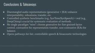 Conclusions & Takeaways
57
● Disentangled audio representations (generative + JEA) enhance
interpretability, robustness, transfer, etc.
● Controlled synthetic benchmarks (e.g., SynTone/SynSpeech) + real (e.g.,
DeepChimp) crucial for systematic evaluation of methods.
● No single paradigm “wins”: choose generative for ﬁne‑grained factor
control, contrastive for representation transfer, non-contrastive JEAs for
balance.
● Opens pathways for fair, controllable speech & bioacoustic technologies
 