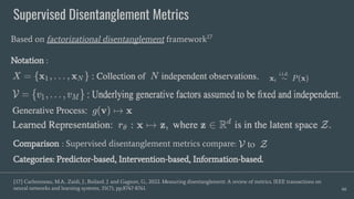 Supervised Disentanglement Metrics
66
Based on factorizational disentanglement framework17
Notation :
[17] Carbonneau, M.A., Zaidi, J., Boilard, J. and Gagnon, G., 2022. Measuring disentanglement: A review of metrics. IEEE transactions on
neural networks and learning systems, 35(7), pp.8747-8761.
Comparison : Supervised disentanglement metrics compare:
Categories: Predictor-based, Intervention-based, Information-based.
 