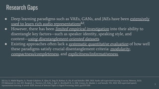 Research Gaps
7
● Deep learning paradigms such as VAEs, GANs, and JAEs have been extensively
used to learn rich audio representations8,9
.
● However, there has been limited empirical investigation into their ability to
disentangle key factors—such as speaker identity, speaking style, and
content—using disentanglement-oriented datasets.
● Existing approaches often lack a systematic quantitative evaluation of how well
these paradigms satisfy crucial disentanglement criteria: modularity,
compactness/completeness, and explicitness/informativeness.
[8] Liu, S., Mallol-Ragolta, A., Parada-Cabaleiro, E., Qian, K., Jing, X., Kathan, A., Hu, B. and Schuller, B.W., 2022. Audio self-supervised learning: A survey. Patterns, 3(12).
[9] Mohamed, A., Lee, H.Y., Borgholt, L., Havtorn, J.D., Edin, J., Igel, C., Kirchhoﬀ, K., Li, S.W., Livescu, K., Maaløe, L. and Sainath, T.N., 2022. Self-supervised speech
representation learning: A review. IEEE Journal of Selected Topics in Signal Processing, 16(6), pp.1179-1210.
 
