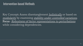 Intervention-based Methods
71
Key Concept: Assess disentanglement holistically or based on
modularity by examining stability under controlled variations.
Focus : Robustness of factor representations to perturbations
while considering dependencies.
 