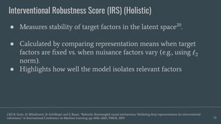 Interventional Robustness Score (IRS) (Holistic)
72
● Measures stability of target factors in the latent space20
.
● Calculated by comparing representation means when target
factors are ﬁxed vs. when nuisance factors vary (e.g., using
norm).
● Highlights how well the model isolates relevant factors
[20] R. Suter, D. Miladinovic, B. Schölkopf, and S. Bauer, “Robustly disentangled causal mechanisms: Validating deep representations for interventional
robustness,” in International Conference on Machine Learning, pp. 6056–6065, PMLR, 2019.
 