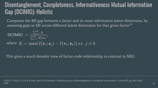 Disentanglement, Completeness, Informativeness Mutual Information
Gap (DCIMIG): Holistic
75
Computes the MI gap between a factor and its most informative latent dimension, by
assessing gaps in MI across diﬀerent latent dimension for that given factor22
[22] R. T. Chen, X. Li, R. B. Grosse, and D. K. Duvenaud, “Isolating sources of disentanglement in variational autoencoders,” in NeurIPS, pp. 2615–2625,
2018.
This gives a much broader view of factor-code relationship in contrast to MIG
where
 