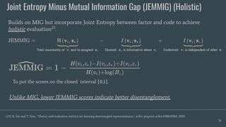 Joint Entropy Minus Mutual Information Gap (JEMMIG) (Holistic)
76
Builds on MIG but incorporate Joint Entropy between factor and code to achieve
holistic evaluation23
.
[23] K. Do and T. Tran, “Theory and evaluation metrics for learning disentangled representations,” arXiv preprint arXiv:1908.09961, 2019.
Unlike MIG, lower JEMMIG scores indicate better disentanglement.
To put the scores on the closed interval [0,1].
 