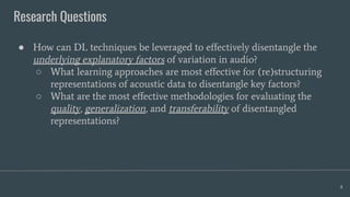 Research Questions
8
● How can DL techniques be leveraged to eﬀectively disentangle the
underlying explanatory factors of variation in audio?
○ What learning approaches are most eﬀective for (re)structuring
representations of acoustic data to disentangle key factors?
○ What are the most eﬀective methodologies for evaluating the
quality, generalization, and transferability of disentangled
representations?
 