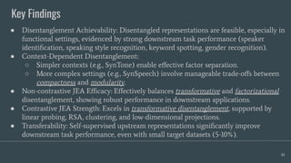 Key Findings
81
● Disentanglement Achievability: Disentangled representations are feasible, especially in
functional settings, evidenced by strong downstream task performance (speaker
identiﬁcation, speaking style recognition, keyword spotting, gender recognition).
● Context-Dependent Disentanglement:
○ Simpler contexts (e.g., SynTone) enable eﬀective factor separation.
○ More complex settings (e.g., SynSpeech) involve manageable trade-oﬀs between
compactness and modularity.
● Non-contrastive JEA Eﬃcacy: Eﬀectively balances transformative and factorizational
disentanglement, showing robust performance in downstream applications.
● Contrastive JEA Strength: Excels in transformative disentanglement, supported by
linear probing, RSA, clustering, and low-dimensional projections.
● Transferability: Self-supervised upstream representations signiﬁcantly improve
downstream task performance, even with small target datasets (5-10%).
 