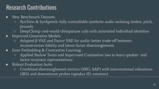 Research Contributions
82
● New Benchmark Datasets
○ SynTone & SynSpeech: fully controllable synthetic audio isolating timbre, pitch,
prosody
○ DeepChimp: real-world chimpanzee calls with annotated individual identities
● Improved Generative Models
○ Adapted β‑VAE and Factor‑VAE for audio: better trade‑oﬀ between
reconstruction ﬁdelity and latent factor disentanglement
● Joint‑Embedding & Contrastive Learning
○ Applied Barlow Twins and Supervised Contrastive loss to learn speaker‑ and
factor‑invariant representations
● Robust Evaluation Suite
○ Combined disentanglement metrics (MIG, SAP) with interventional robustness
(IRS) and downstream probes (speaker ID, emotion)
 