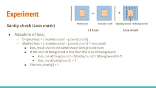 Loss definition
Reconstruction loss with loss mask
● Adaption of loss:
○ Original loss = |reconstruction - ground_truth| (L1 loss)
○ Masked loss = |reconstruction - ground_truth| * loss_mask
1 1 1 1
1 1
1 1
1 1 1 1
S(background) / S(foreground)
*
Prediction Ground truth
L1 Loss Loss mask
 