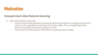 Introduction
Unsupervised video features learning
● Why unsupervised learning?
“Most of human and animal learning is unsupervised learning. If
intelligence was a cake, unsupervised learning would be the cake,
supervised learning would be the icing on the cake, and
reinforcement learning would be the cherry on the cake. We know
how to make the icing and the cherry, but we don’t know how to make
the cake.”
—— Yann LeCun
 
