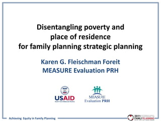 Disentangling poverty and
                 place of residence
       for family planning strategic planning
                        Karen G. Fleischman Foreit
                        MEASURE Evaluation PRH




Achieving Equity in Family Planning
 