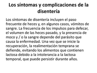 Los síntomas y complicaciones de la
             disentería
Los síntomas de disentería incluyen el paso
frecuente de heces y, en algunos casos, vómitos de
sangre. La frecuencia de los impulsos para defecar,
el volumen de las heces pasado, y la presencia de
moco y / o la sangre depende del parásito que
causa la enfermedad. Una vez que se inicie la
recuperación, la realimentación temprana se
defiende, evitando los alimentos que contienen
lactosa debido a la intolerancia a la lactosa
temporal, que puede persistir durante años.
 