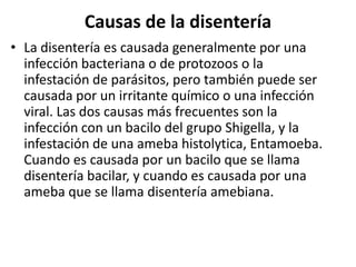 Causas de la disentería
• La disentería es causada generalmente por una
  infección bacteriana o de protozoos o la
  infestación de parásitos, pero también puede ser
  causada por un irritante químico o una infección
  viral. Las dos causas más frecuentes son la
  infección con un bacilo del grupo Shigella, y la
  infestación de una ameba histolytica, Entamoeba.
  Cuando es causada por un bacilo que se llama
  disentería bacilar, y cuando es causada por una
  ameba que se llama disentería amebiana.
 