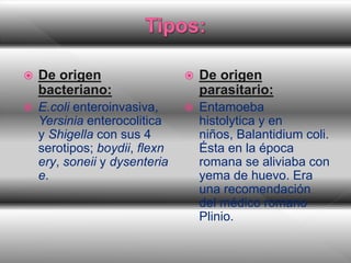  De origen
bacteriano:
 E.coli enteroinvasiva,
Yersinia enterocolitica
y Shigella con sus 4
serotipos; boydii, flexn
ery, soneii y dysenteria
e.
 De origen
parasitario:
 Entamoeba
histolytica y en
niños, Balantidium coli.
Ésta en la época
romana se aliviaba con
yema de huevo. Era
una recomendación
del médico romano
Plinio.
 
