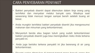 • Bakteri penyebab disentri dapat ditemukan dalam tinja orang yang
terinfeksi dan menyebar melalui banyak cara. Misalnya saat
seseorang tidak mencuci tangan sampai bersih setelah buang air
besar.
• Anda mungkin terinfeksi bakteri penyebab disentri jika mengonsumsi
makanan dan minuman yang terkontaminasi.
• Menyentuh benda atau bagian tubuh yang sudah terkontaminasi
bakteri penyebab disentri juga bisa meningkatkan risiko Anda terkena
penyakit ini.
• Anda juga berisiko terkena penyakit ini jika berenang di air yang
terkontaminasi.
CARA PENYEBARAN PENYAKIT
 